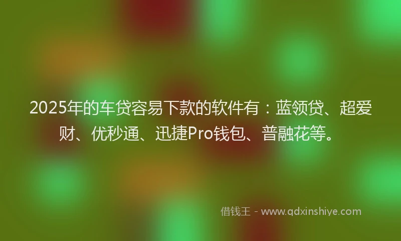2025年的车贷容易下款的软件有：蓝领贷、超爱财、优秒通、迅捷Pro钱包、普融花等。