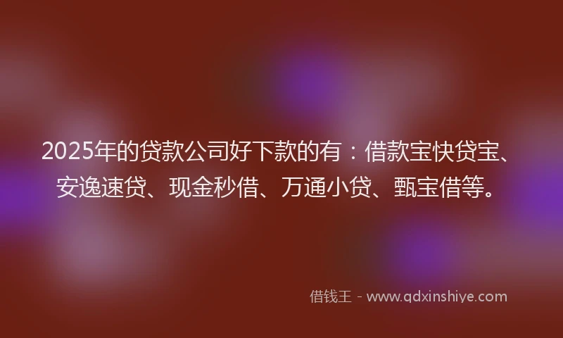 2025年的贷款公司好下款的有：借款宝快贷宝、安逸速贷、现金秒借、万通小贷、甄宝借等。