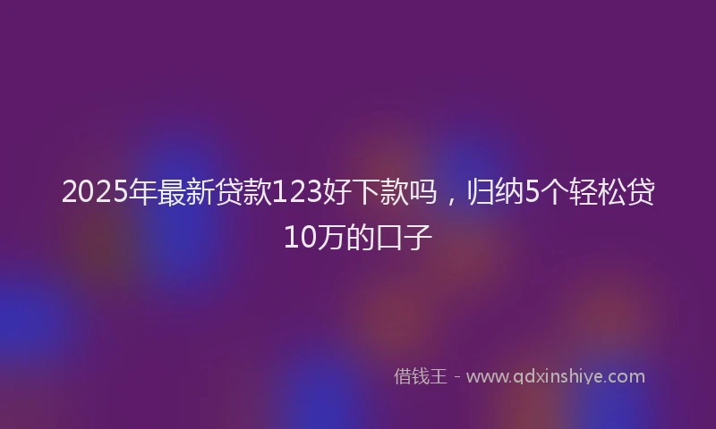 2025年最新贷款123好下款吗，归纳5个轻松贷10万的口子