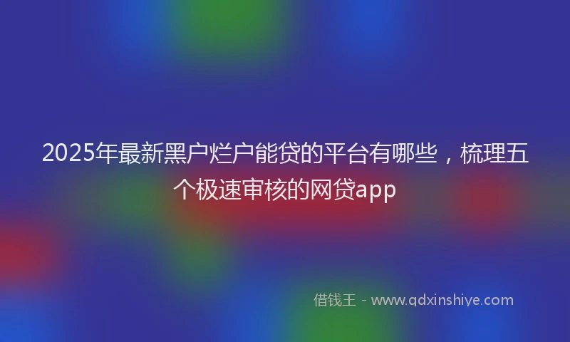 2025年最新黑户烂户能贷的平台有哪些，梳理五个极速审核的网贷app