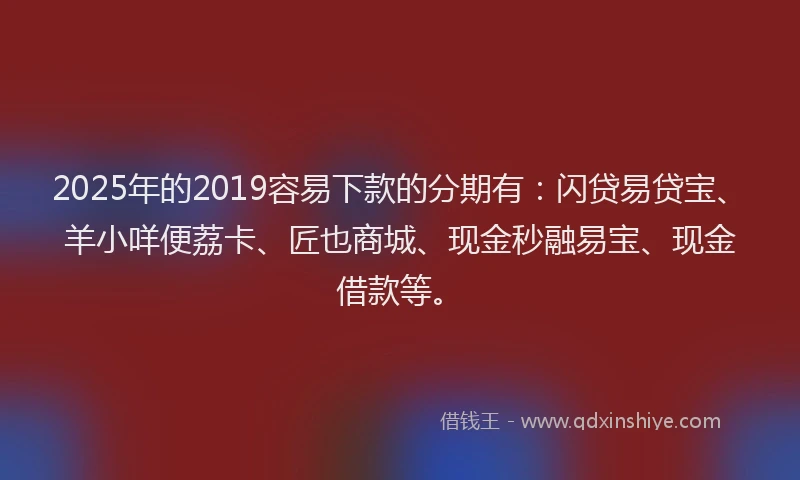2025年的2019容易下款的分期有：闪贷易贷宝、羊小咩便荔卡、匠也商城、现金秒融易宝、现金借款等。