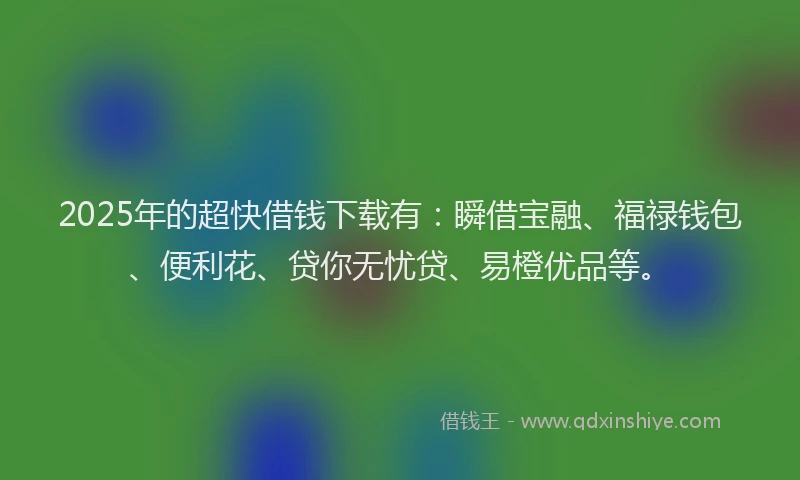 2025年的超快借钱下载有：瞬借宝融、福禄钱包、便利花、贷你无忧贷、易橙优品等。