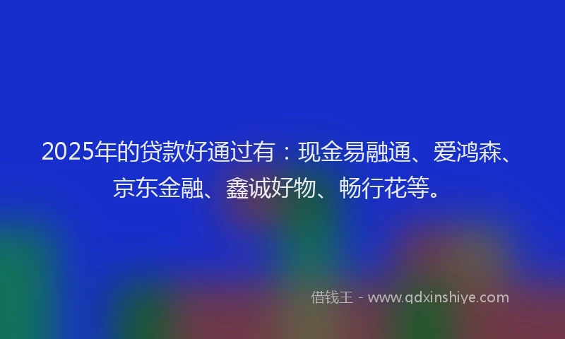 2025年的贷款好通过有：现金易融通、爱鸿森、京东金融、鑫诚好物、畅行花等。