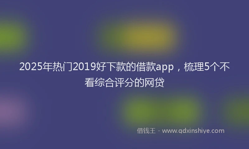 2025年热门2019好下款的借款app，梳理5个不看综合评分的网贷