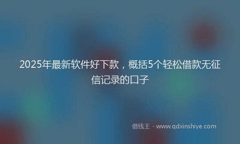 2025年最新软件好下款，概括5个轻松借款无征信记录的口子