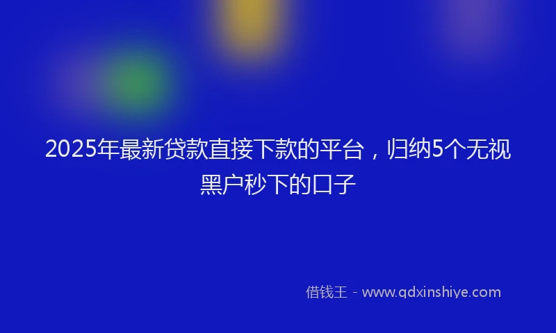 2025年最新贷款直接下款的平台，归纳5个无视黑户秒下的口子