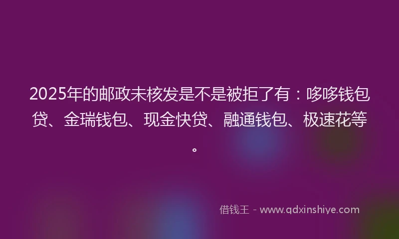 2025年的邮政未核发是不是被拒了有：哆哆钱包贷、金瑞钱包、现金快贷、融通钱包、极速花等。