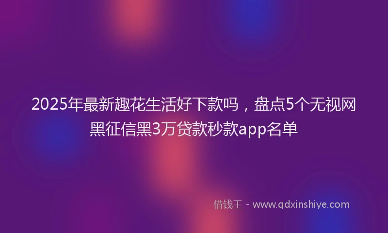 2025年最新趣花生活好下款吗，盘点5个无视网黑征信黑3万贷款秒款app名单
