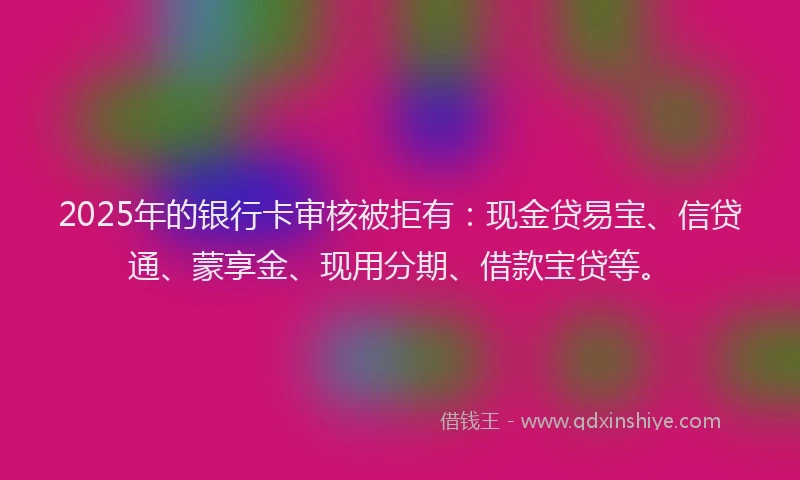 2025年的银行卡审核被拒有：现金贷易宝、信贷通、蒙享金、现用分期、借款宝贷等。