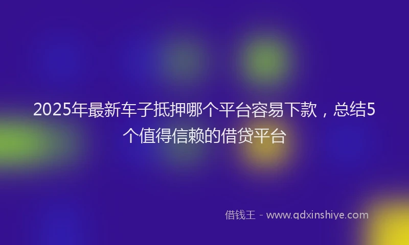 2025年最新车子抵押哪个平台容易下款，总结5个值得信赖的借贷平台