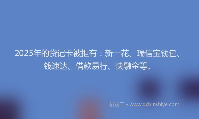 2025年的贷记卡被拒有：新一花、瑞信宝钱包、钱速达、借款易行、快融金等。