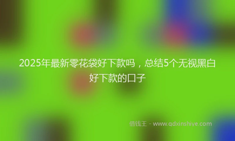 2025年最新零花袋好下款吗，总结5个无视黑白好下款的口子
