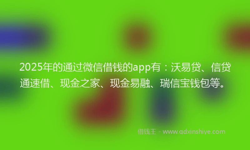 2025年的通过微信借钱的app有：沃易贷、信贷通速借、现金之家、现金易融、瑞信宝钱包等。