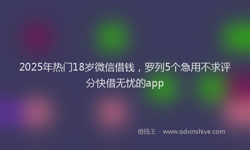 2025年热门18岁微信借钱，罗列5个急用不求评分快借无忧的app