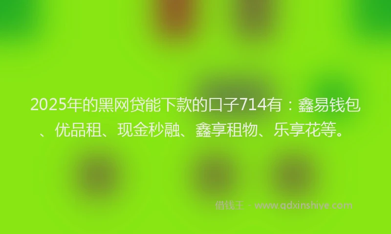 2025年的黑网贷能下款的口子714有：鑫易钱包、优品租、现金秒融、鑫享租物、乐享花等。