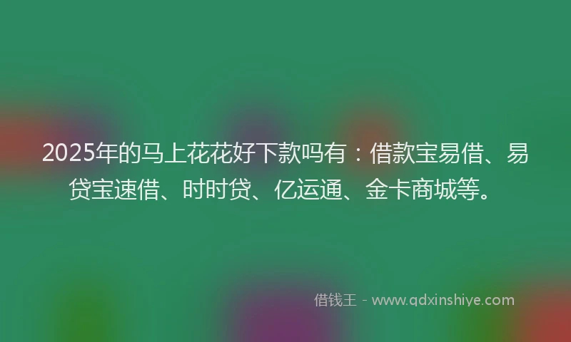 2025年的马上花花好下款吗有：借款宝易借、易贷宝速借、时时贷、亿运通、金卡商城等。