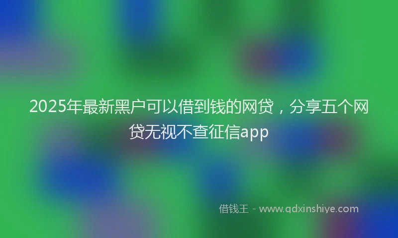 2025年最新黑户可以借到钱的网贷，分享五个网贷无视不查征信app