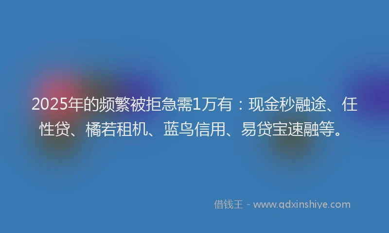 2025年的频繁被拒急需1万有：现金秒融途、任性贷、橘若租机、蓝鸟信用、易贷宝速融等。