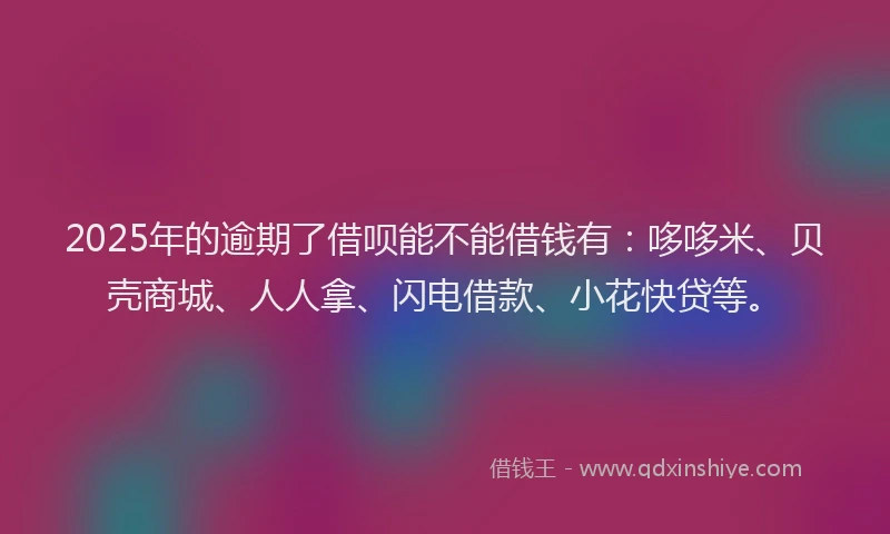 2025年的逾期了借呗能不能借钱有：哆哆米、贝壳商城、人人拿、闪电借款、小花快贷等。