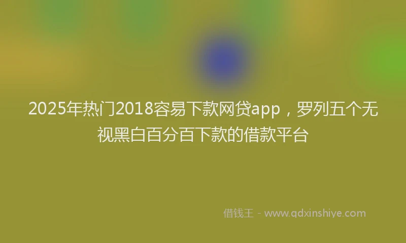 2025年热门2018容易下款网贷app，罗列五个无视黑白百分百下款的借款平台