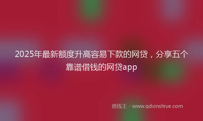 2025年最新额度升高容易下款的网贷，分享五个靠谱借钱的网贷app