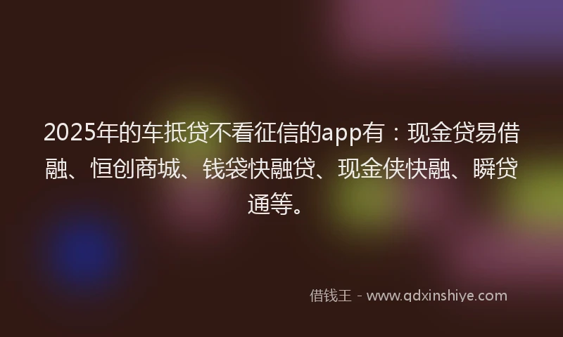 2025年的车抵贷不看征信的app有：现金贷易借融、恒创商城、钱袋快融贷、现金侠快融、瞬贷通等。