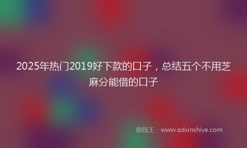 2025年热门2019好下款的口子，总结五个不用芝麻分能借的口子