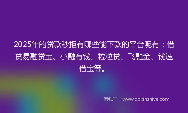 2025年的贷款秒拒有哪些能下款的平台呢有：借贷易融贷宝、小融有钱、粒粒贷、飞融金、钱速借宝等。