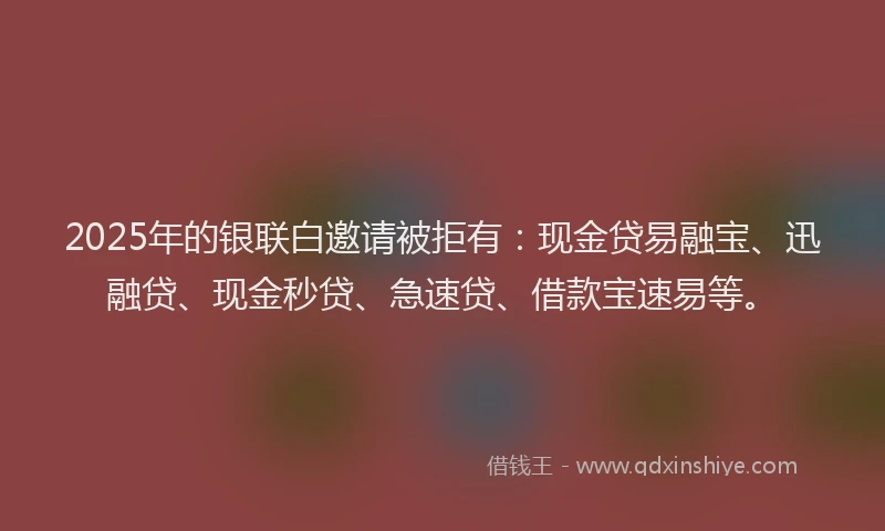 2025年的银联白邀请被拒有：现金贷易融宝、迅融贷、现金秒贷、急速贷、借款宝速易等。