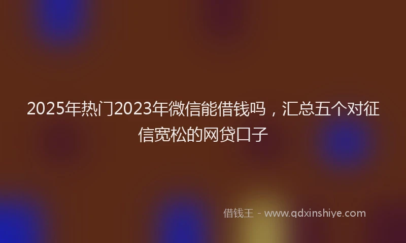 2025年热门2023年微信能借钱吗，汇总五个对征信宽松的网贷口子