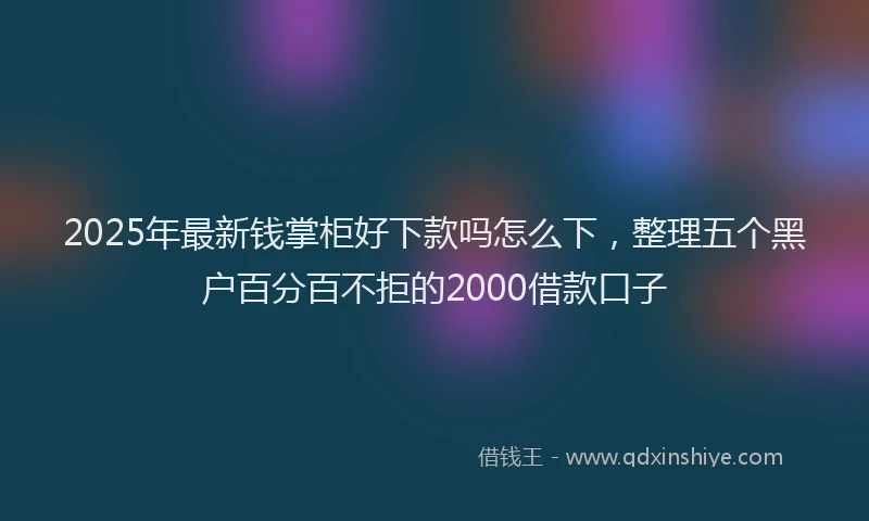 2025年最新钱掌柜好下款吗怎么下，整理五个黑户百分百不拒的2000借款口子