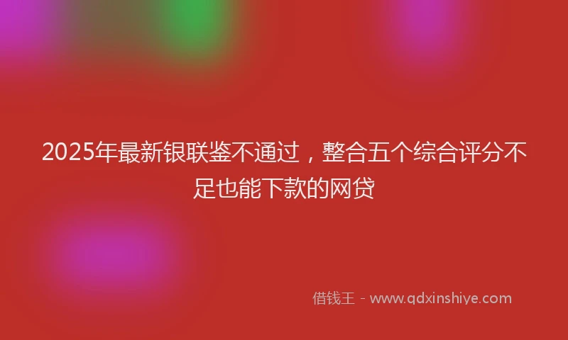 2025年最新银联鉴不通过，整合五个综合评分不足也能下款的网贷