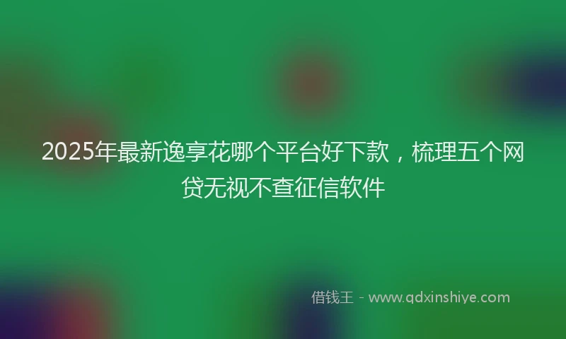 2025年最新逸享花哪个平台好下款，梳理五个网贷无视不查征信软件