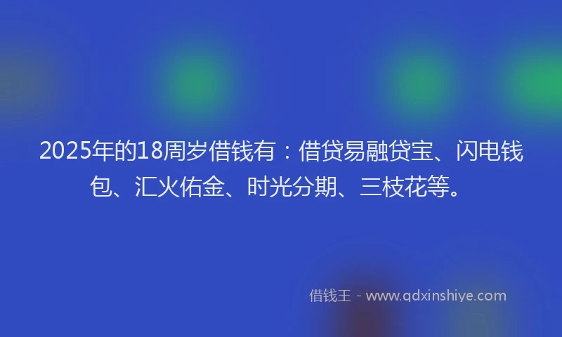 2025年的18周岁借钱有：借贷易融贷宝、闪电钱包、汇火佑金、时光分期、三枝花等。