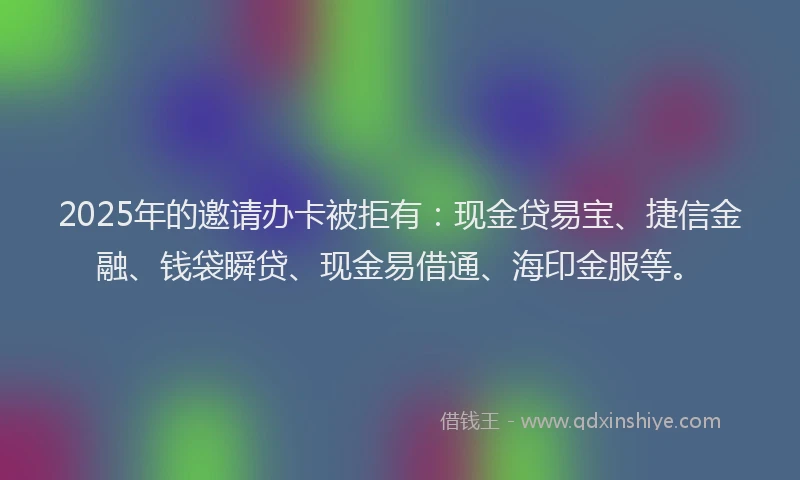 2025年的邀请办卡被拒有：现金贷易宝、捷信金融、钱袋瞬贷、现金易借通、海印金服等。