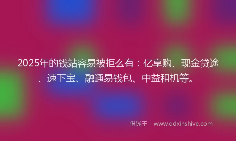 2025年的钱站容易被拒么有：亿享购、现金贷途、速下宝、融通易钱包、中益租机等。