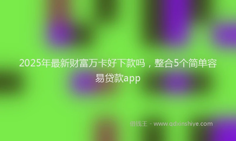 2025年最新财富万卡好下款吗，整合5个简单容易贷款app