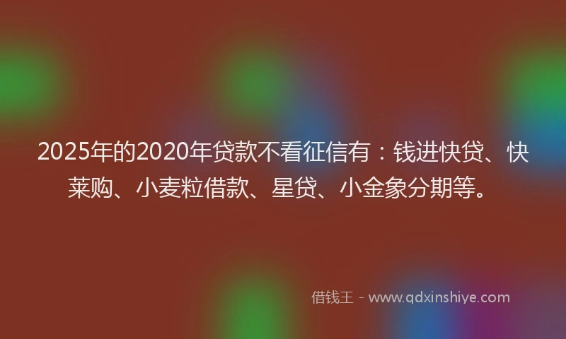 2025年的2020年贷款不看征信有：钱进快贷、快莱购、小麦粒借款、星贷、小金象分期等。