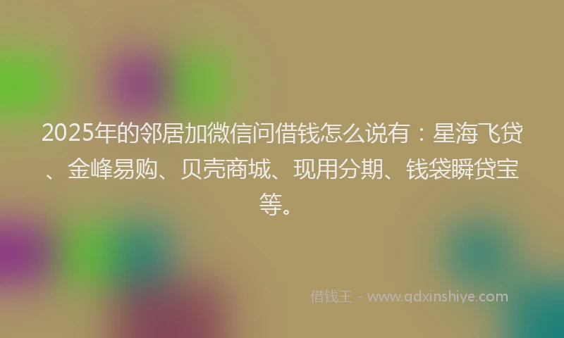 2025年的邻居加微信问借钱怎么说有：星海飞贷、金峰易购、贝壳商城、现用分期、钱袋瞬贷宝等。