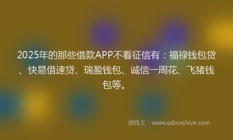 2025年的那些借款APP不看征信有：福禄钱包贷、快易借速贷、瑞盈钱包、诚信一周花、飞猪钱包等。