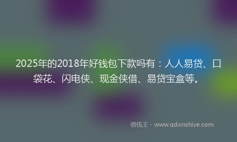 2025年的2018年好钱包下款吗有：人人易贷、口袋花、闪电侠、现金侠借、易贷宝盒等。