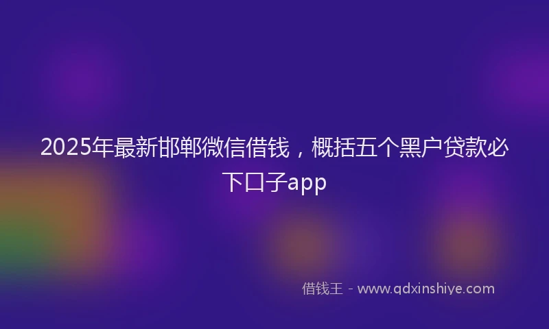 2025年最新邯郸微信借钱，概括五个黑户贷款必下口子app