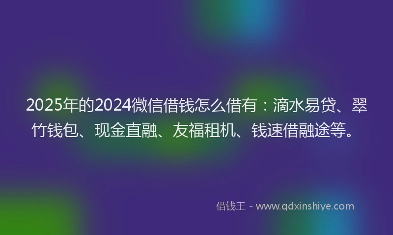 2025年的2024微信借钱怎么借有：滴水易贷、翠竹钱包、现金直融、友福租机、钱速借融途等。