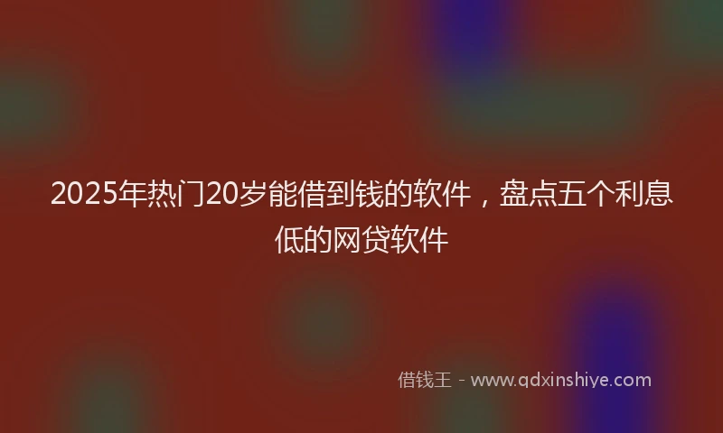 2025年热门20岁能借到钱的软件，盘点五个利息低的网贷软件