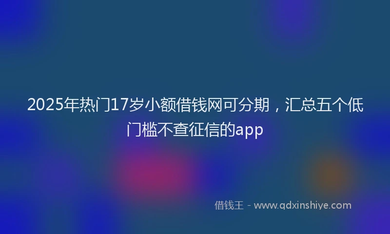 2025年热门17岁小额借钱网可分期，汇总五个低门槛不查征信的app
