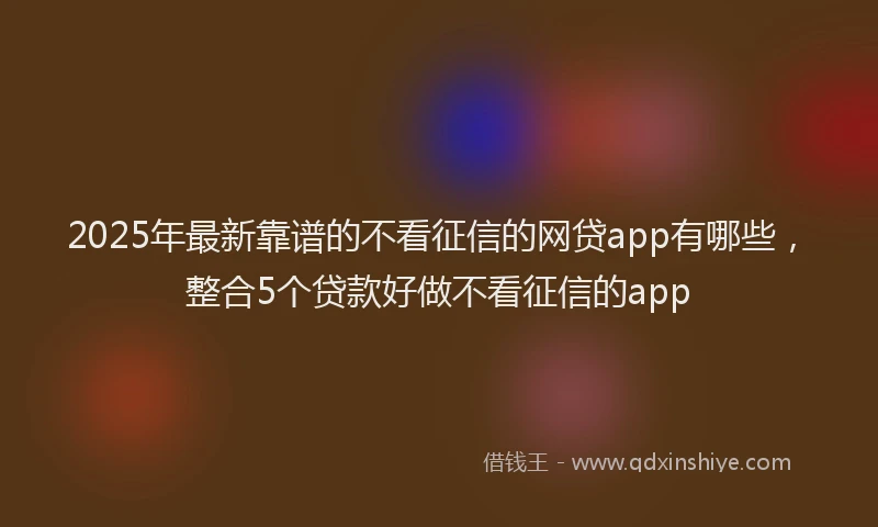 2025年最新靠谱的不看征信的网贷app有哪些，整合5个贷款好做不看征信的app