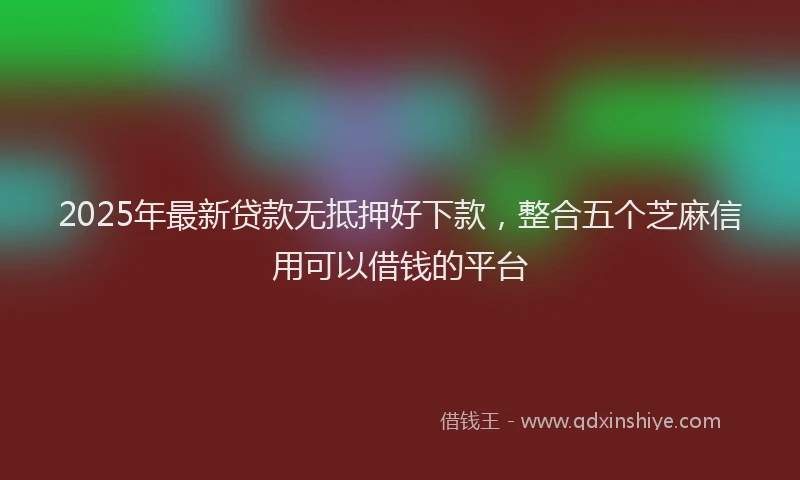 2025年最新贷款无抵押好下款，整合五个芝麻信用可以借钱的平台