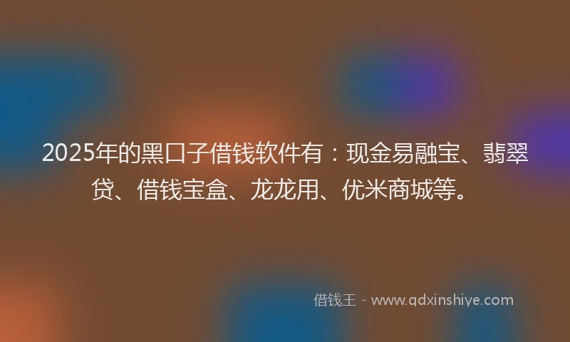 2025年的黑口子借钱软件有：现金易融宝、翡翠贷、借钱宝盒、龙龙用、优米商城等。