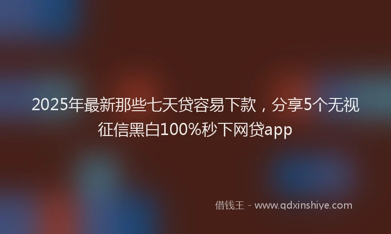 2025年最新那些七天贷容易下款，分享5个无视征信黑白100%秒下网贷app