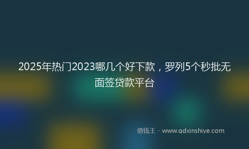 2025年热门2023哪几个好下款，罗列5个秒批无面签贷款平台